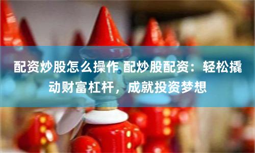 配资炒股怎么操作 配炒股配资：轻松撬动财富杠杆，成就投资梦想