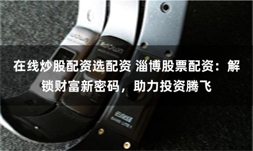 在线炒股配资选配资 淄博股票配资：解锁财富新密码，助力投资腾飞