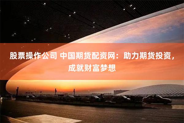 股票操作公司 中国期货配资网：助力期货投资，成就财富梦想