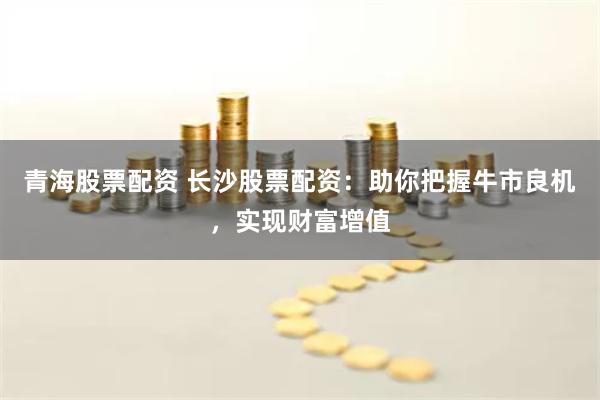 青海股票配资 长沙股票配资：助你把握牛市良机，实现财富增值