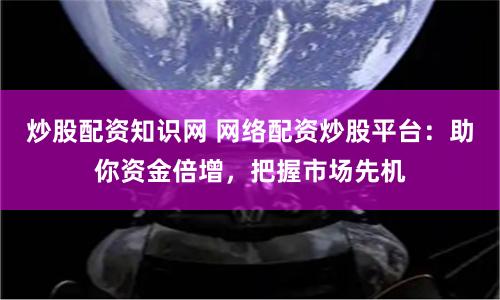 炒股配资知识网 网络配资炒股平台：助你资金倍增，把握市场先机