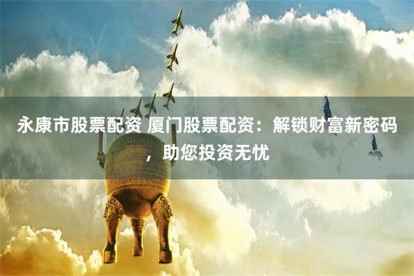 永康市股票配资 厦门股票配资：解锁财富新密码，助您投资无忧