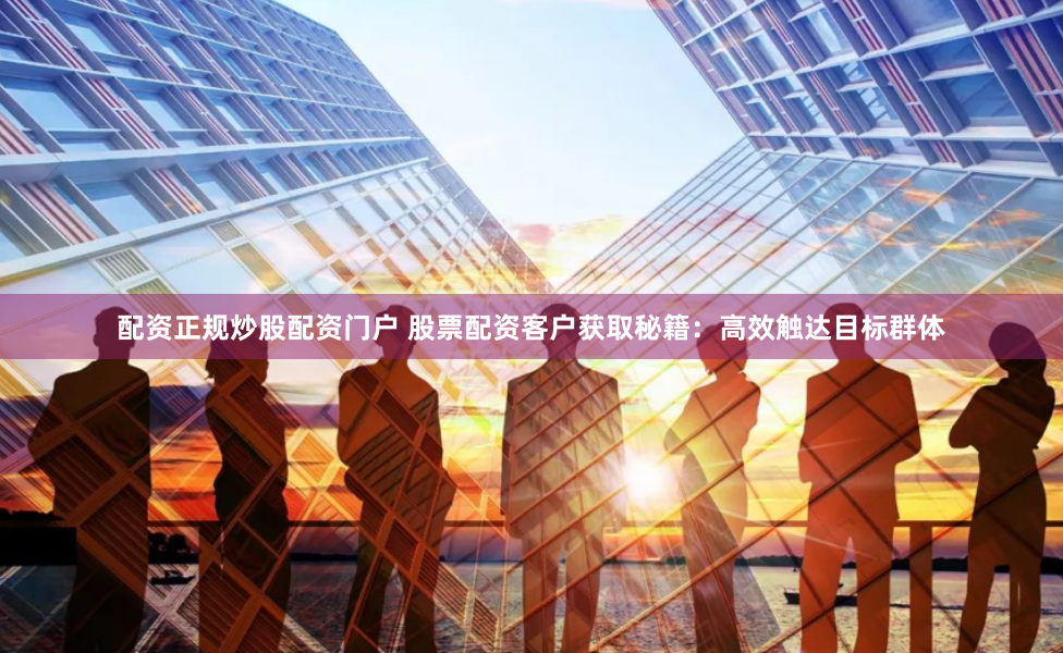 配资正规炒股配资门户 股票配资客户获取秘籍：高效触达目标群体