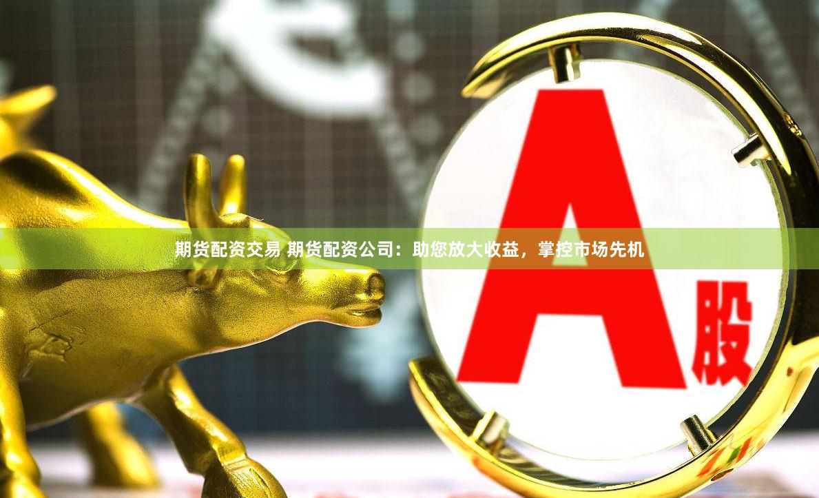 期货配资交易 期货配资公司：助您放大收益，掌控市场先机