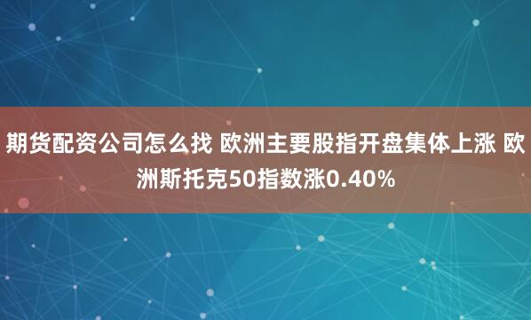 期货配资公司怎么找 欧洲主要股指开盘集体上涨 欧洲斯托克50指数涨0.40%