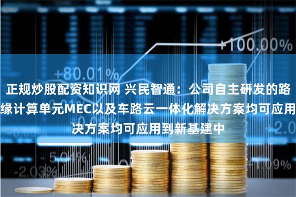 正规炒股配资知识网 兴民智通：公司自主研发的路端RSU、边缘计算单元MEC以及车路云一体化解决方案均可应用到新基建中