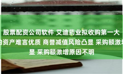 股票配资公司软件 艾迪药业拟收购第一大客户：标的资产难言优质 商誉减值风险凸显 采购额激增原因不明