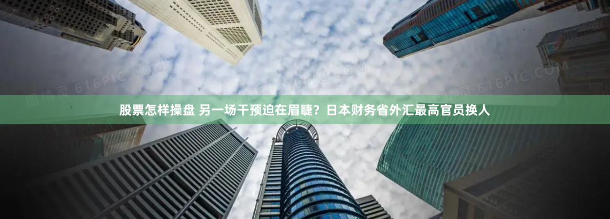 股票怎样操盘 另一场干预迫在眉睫？日本财务省外汇最高官员换人