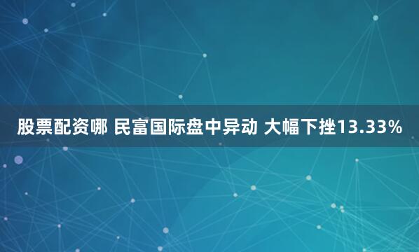 股票配资哪 民富国际盘中异动 大幅下挫13.33%