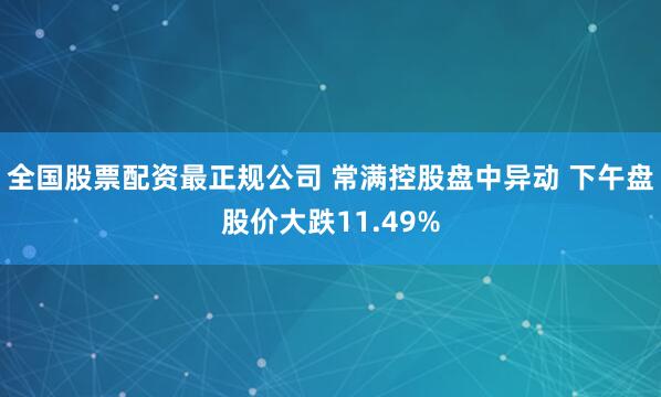 全国股票配资最正规公司 常满控股盘中异动 下午盘股价大跌11.49%