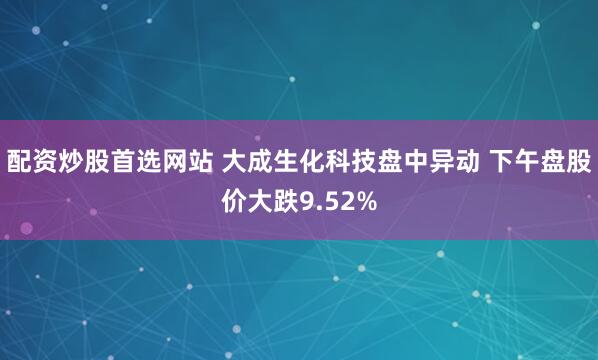配资炒股首选网站 大成生化科技盘中异动 下午盘股价大跌9.52%