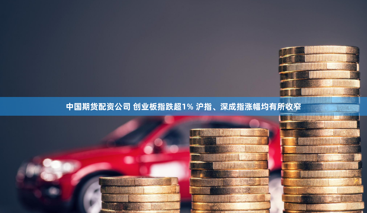 中国期货配资公司 创业板指跌超1% 沪指、深成指涨幅均有所收窄
