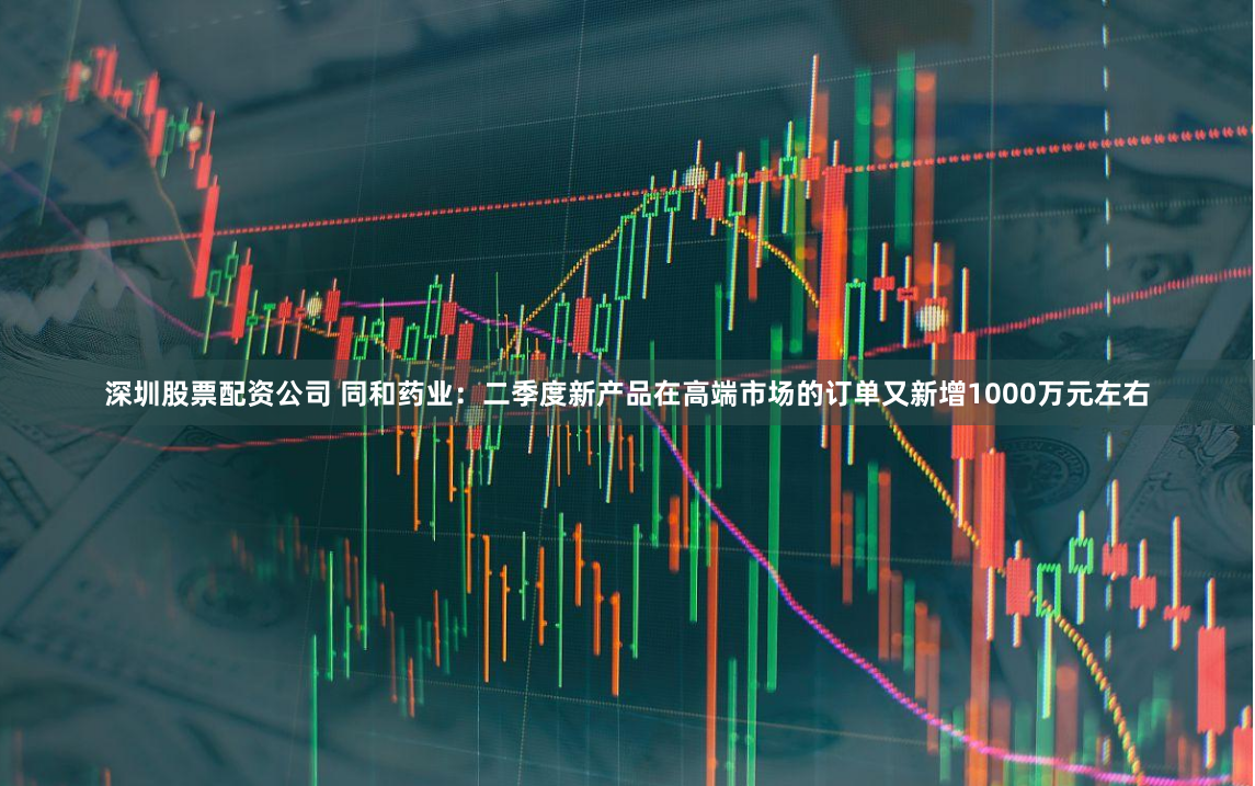 深圳股票配资公司 同和药业：二季度新产品在高端市场的订单又新增1000万元左右