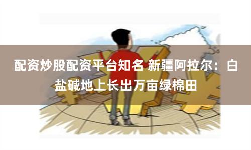 配资炒股配资平台知名 新疆阿拉尔：白盐碱地上长出万亩绿棉田