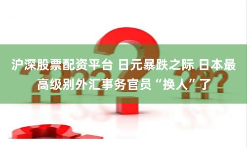 沪深股票配资平台 日元暴跌之际 日本最高级别外汇事务官员“换人”了