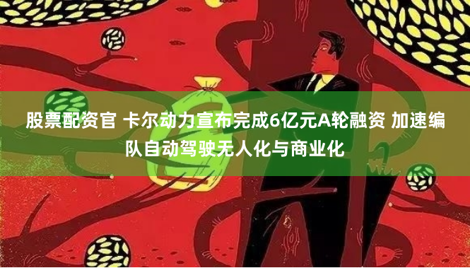 股票配资官 卡尔动力宣布完成6亿元A轮融资 加速编队自动驾驶无人化与商业化