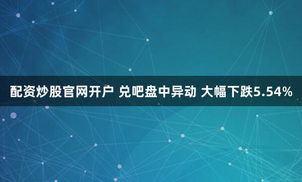 配资炒股官网开户 兑吧盘中异动 大幅下跌5.54%