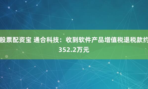 股票配资宝 通合科技：收到软件产品增值税退税款约352.2万元