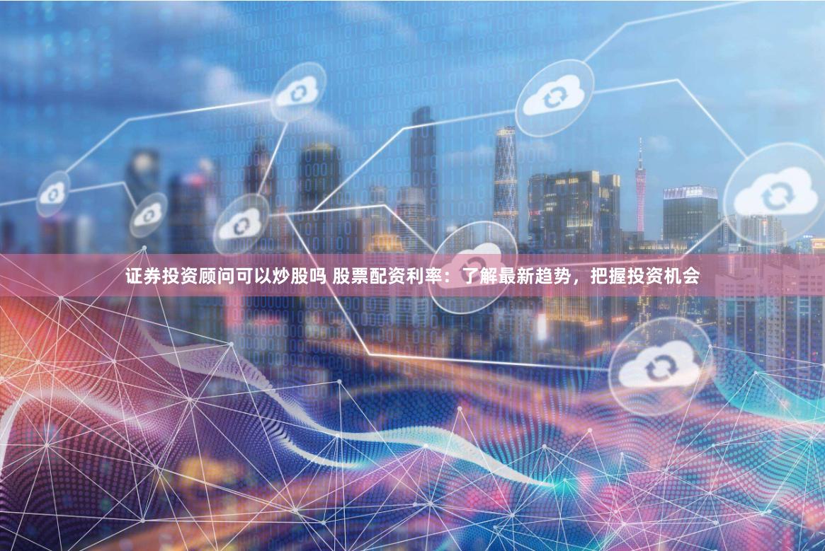 证券投资顾问可以炒股吗 股票配资利率：了解最新趋势，把握投资机会