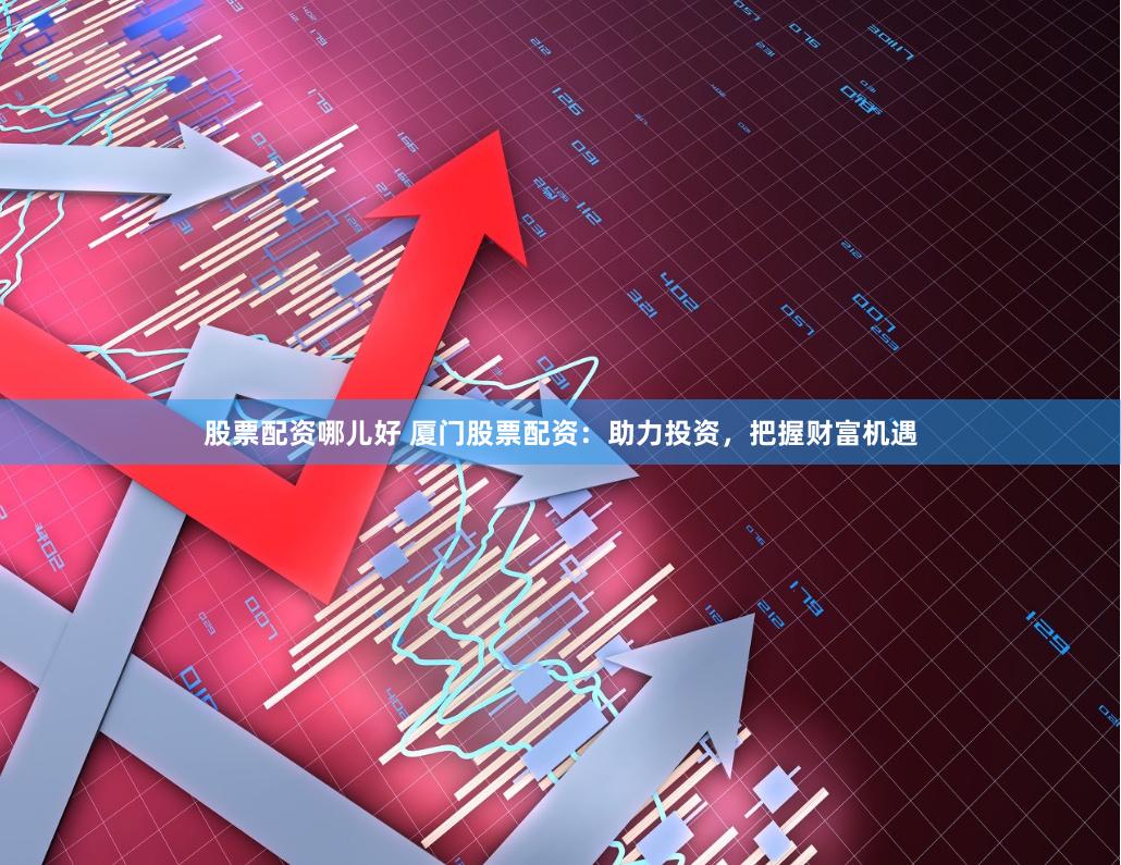 股票配资哪儿好 厦门股票配资：助力投资，把握财富机遇