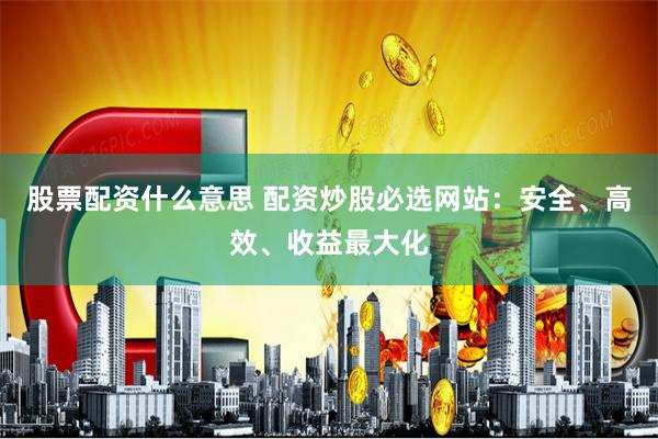 股票配资什么意思 配资炒股必选网站：安全、高效、收益最大化