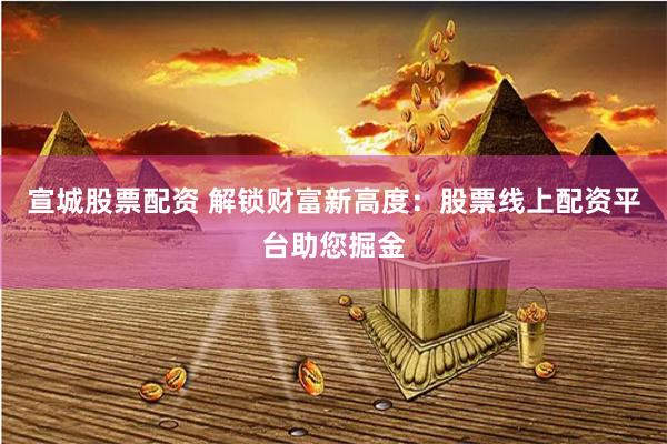 宣城股票配资 解锁财富新高度：股票线上配资平台助您掘金