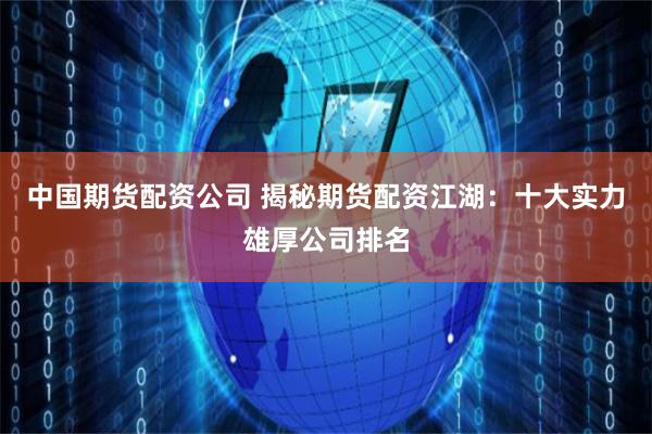 中国期货配资公司 揭秘期货配资江湖：十大实力雄厚公司排名