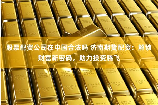 股票配资公司在中国合法吗 济南期货配资：解锁财富新密码，助力投资腾飞