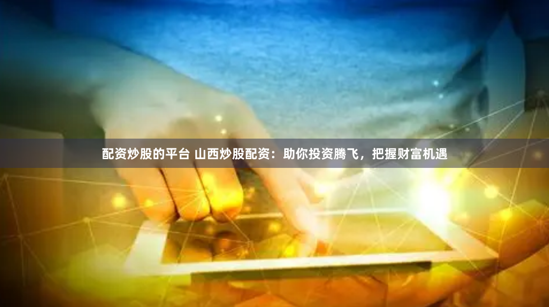 配资炒股的平台 山西炒股配资:助你投资腾飞,把握财富机遇