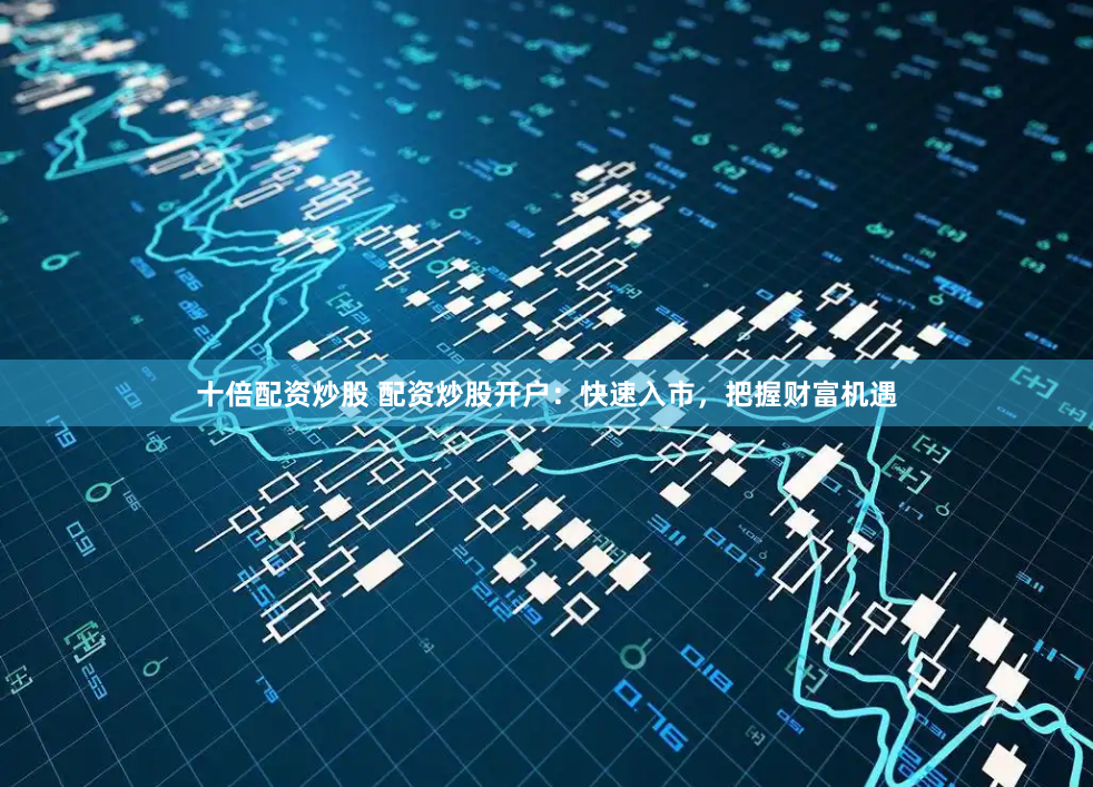 十倍配资炒股 配资炒股开户：快速入市，把握财富机遇