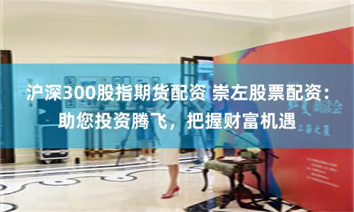 沪深300股指期货配资 崇左股票配资:助您投资腾飞,把握财富机遇