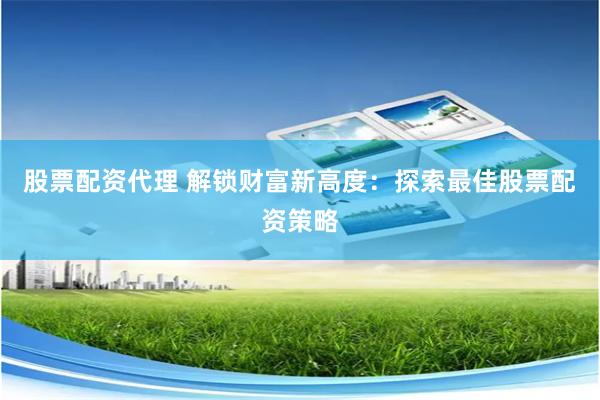 股票配资代理 解锁财富新高度:探索最佳股票配资策略