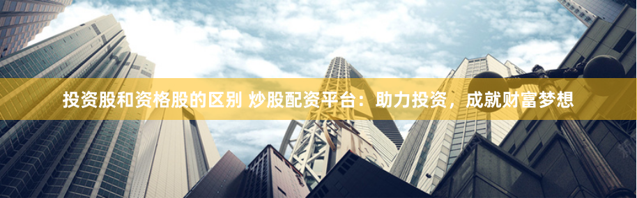 投资股和资格股的区别 炒股配资平台：助力投资，成就财富梦想