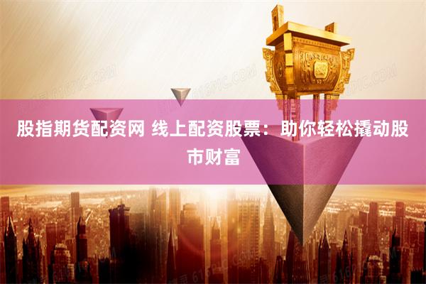 股指期货配资网 线上配资股票：助你轻松撬动股市财富