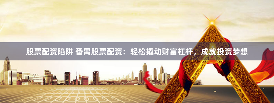 股票配资陷阱 番禺股票配资：轻松撬动财富杠杆，成就投资梦想